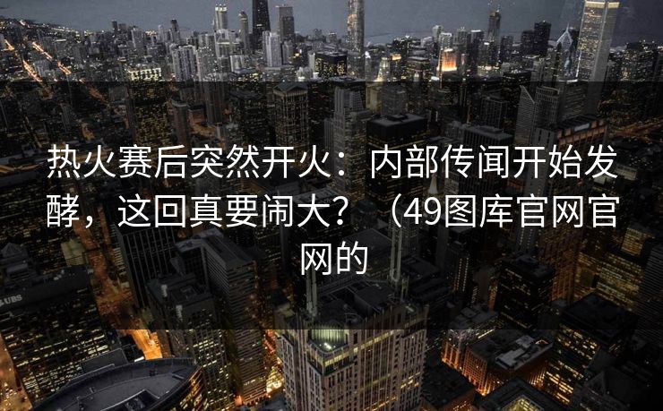 热火赛后突然开火：内部传闻开始发酵，这回真要闹大？（49图库官网官网的